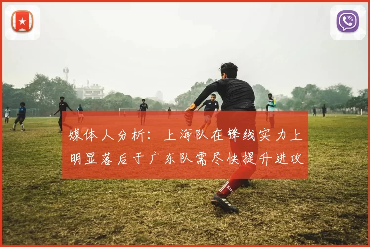媒体人分析：上海队在锋线实力上明显落后于广东队需尽快提升进攻火力