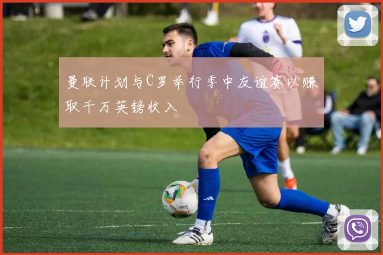 曼联计划与C罗举行季中友谊赛以赚取千万英镑收入