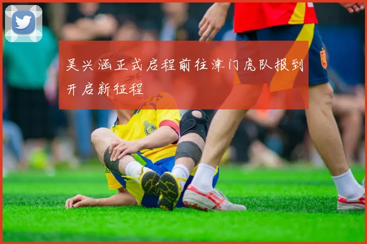 吴兴涵正式启程前往津门虎队报到开启新征程