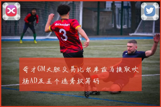 奇才GM大胆交易比尔库兹马换取吹杨AD及五个选秀权筹码