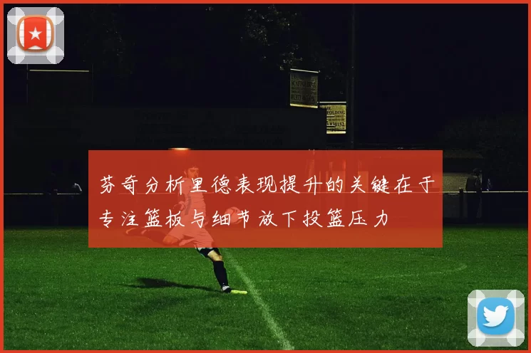 芬奇分析里德表现提升的关键在于专注篮板与细节放下投篮压力