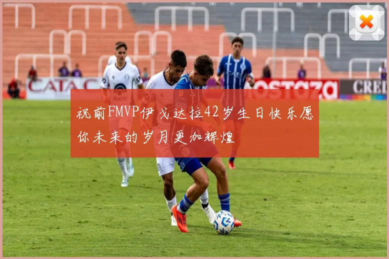 祝前FMVP伊戈达拉42岁生日快乐愿你未来的岁月更加辉煌