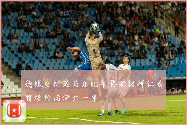 德媒分析若乌尔比希再犯错拜仁或将续约诺伊尔一年