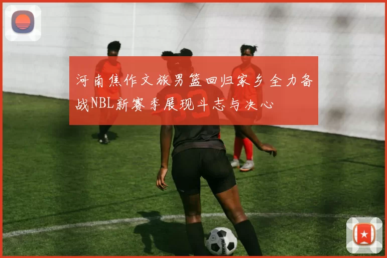 河南焦作文旅男篮回归家乡全力备战NBL新赛季展现斗志与决心