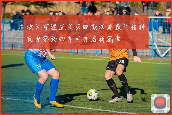 埃因霍温正式买断勒沃库森门将科瓦尔签约四年半开启新篇章