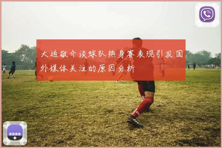 大迫敬介谈球队热身赛表现引发国外媒体关注的原因分析